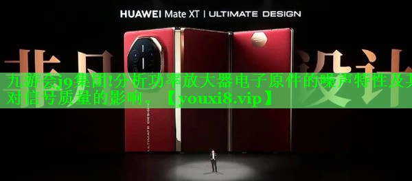 九游会j9集团!分析功率放大器电子原件的噪声特性及其对信号质量的影响。